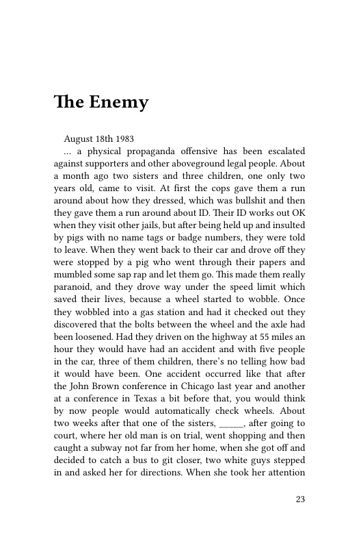The Enemy  August 18th 1983  a physical propaganda offensive has been escalated against supporters and other aboveground legal people. About a month ago two sisters and three children, one only two years old, came to visit. At first the cops gave them a run around about how they dressed, which was bullshit and then they gave them a run around about ID. Their ID works out OK when they visit other jails, but after being held up and insulted by pigs with no name tags or badge numbers, they were told to leave. When they went back to their car and drove off they were stopped by a pig who went through their papers and mumbled some sap rap and let them go. This made them really paranoid, and they drove way under the speed limit which saved their lives, because a wheel started to wobble. Once they wobbled into a gas station and had it checked out they discovered that the bolts between the wheel and the axle had been loosened. Had they driven on the highway at 55 miles an hour they would have had an accident and with five people in the car, three of them children, there’s no telling how bad it would have been. One accident occurred like that after the John Brown conference in Chicago last year and another at a conference in Texas a bit before that, you would think by now people would automatically check wheels. About two weeks after that one of the sisters, ____, after going to court, where her old man is on trial, went shopping and then caught a subway not far from her home, when she got off and decided to catch a bus to it closer, two white guys stepped in and asked her for directions. When she took her attention  2 